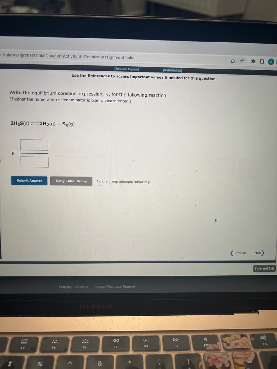 n/takeAssignment/takeCovalent Activity.do?locator=assignment-take
Write the equilibrium constant expression, K, for the following reaction:
If either the numerator or denominator is blank, please enter 1
2H₂S(s) =2H₂(g) + S₂(9)
K
$
Submit Answer
200
F4
[Review Topics]
[References]
Use the References to access important values if needed for this question.
%
Retry Entire Group 9 more group attempts remaining
F5
Cengage Learning Cengage Technical Support
A
MacBook Air
SA
F6
&
8:
F7
DII
F8
-
F9
F10
Previous Next
Save and Exit
F12