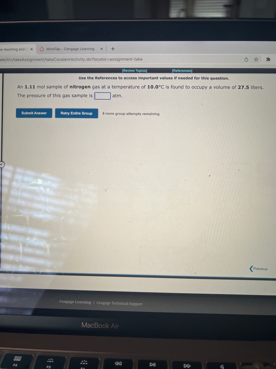 Mind Tap - Cengage Learning X
om/ilrn/takeAssignment/takeCovalent Activity.do?locator=assignment-take
me teaching and le X
[Review Topics]
[References]
Use the References to access important values if needed for this question.
An 1.11 mol sample of nitrogen gas at a temperature of 10.0°C is found to occupy a volume of 27.5 liters.
The pressure of this gas sample is
atm.
Submit Answer
888
F4
+
A
FS
Retry Entire Group
8 more group attempts remaining
Cengage Learning Cengage Technical Support
MacBook Air
VA
DII
DD
Previous