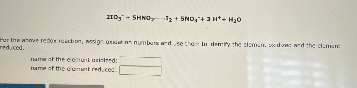 2103 +5HNO2I2 + 5NO3 + 3 H+ + H₂O
For the above redox reaction, assign oxidation numbers and use them to identify the element oxidized and the element
reduced.
name of the element oxidized:
name of the element reduced: