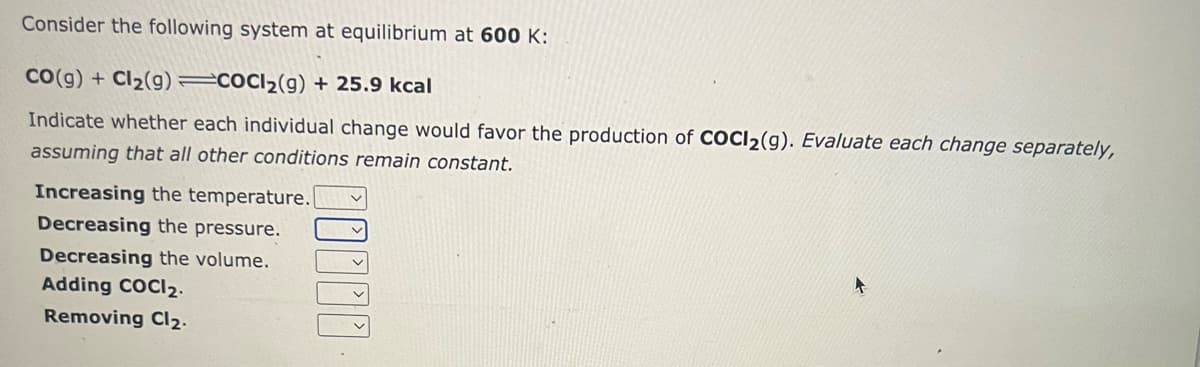 Consider the following system at equilibrium at 600 K:
CO(g) + Cl₂(g) =COCI₂(g) + 25.9 kcal
Indicate whether each individual change would favor the production of COCI2(9). Evaluate each change separately,
assuming that all other conditions remain constant.
Increasing the temperature.
Decreasing the pressure.
Decreasing the volume.
Adding COCI2.
Removing Cl₂.
O