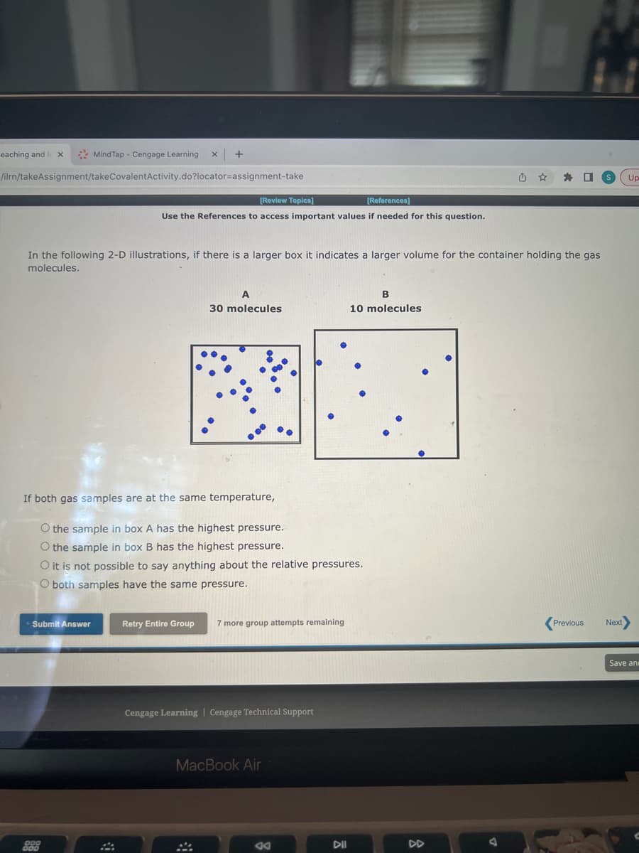 eaching and l X
/ilrn/takeAssignment/take
MindTap - Cengage Learning
Submit Answer
200
X
CovalentActivity.do?locator-assignment-take
In the following 2-D illustrations, if there is a larger box it indicates a larger volume for the container holding the gas
molecules.
[Review Topics]
[References]
Use the References to access important values if needed for this question.
A4
If both gas samples are at the same temperature,
O the sample in box A has the highest pressure.
O the sample in box B has the highest pressure.
O it is not possible to say anything about the relative pressures.
O both samples have the same pressure.
A
30 molecules
Retry Entire Group 7 more group attempts remaining
Cengage Learning | Cengage Technical Support
MacBook Air
ad
B
10 molecules
DII
J
Previous
Next>
Save and