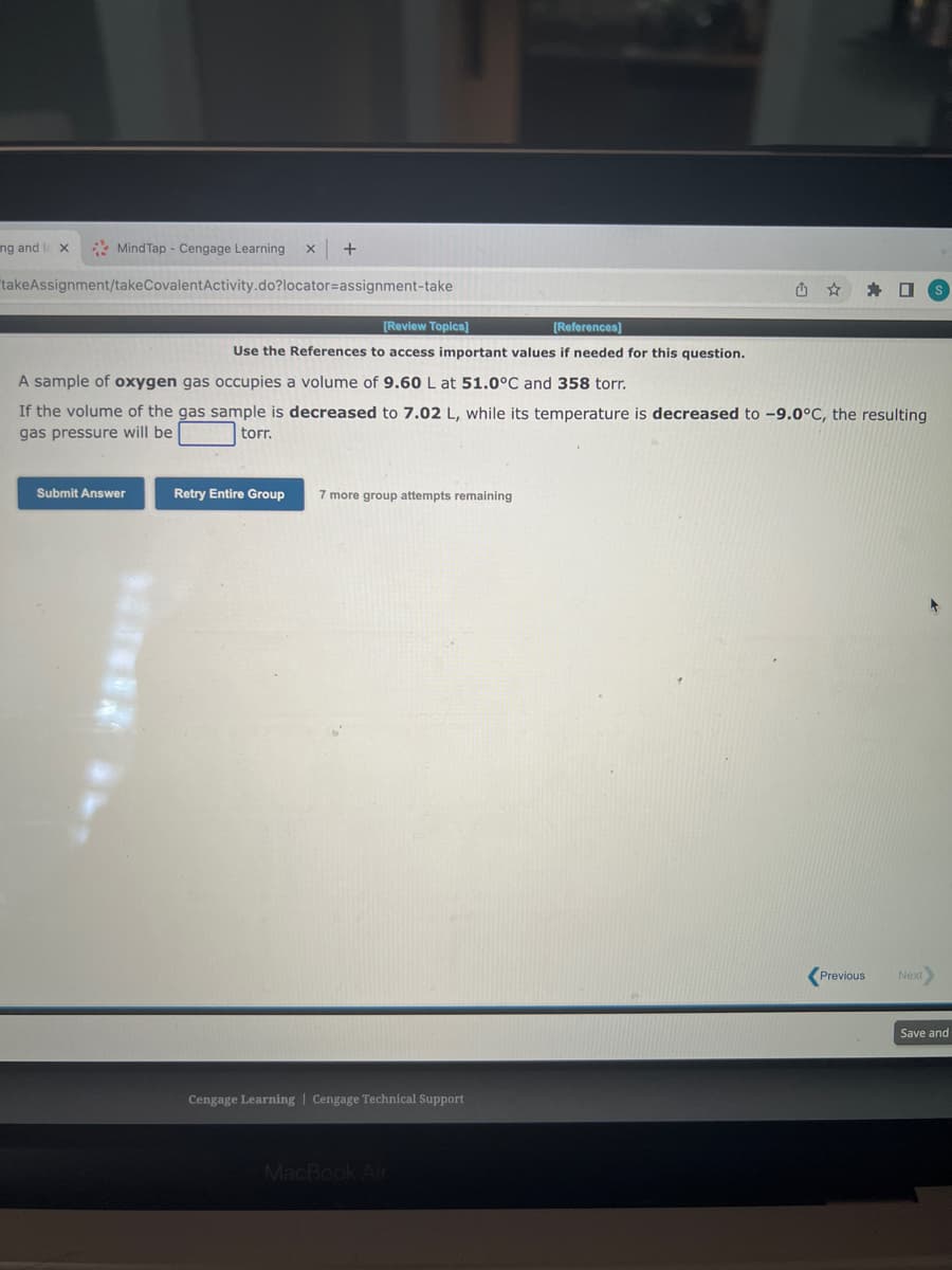 ng and le X
Mind Tap - Cengage Learning X +
takeAssignment/takeCovalent Activity.do?locator=assignment-take
Submit Answer
-
[Review Topics]
[References]
Use the References to access important values if needed for this question.
A sample of oxygen gas occupies a volume of 9.60 L at 51.0°C and 358 torr.
If the volume of the gas sample is decreased to 7.02 L, while its temperature is decreased to -9.0°C, the resulting
gas pressure will be
torr.
Retry Entire Group
7 more group attempts remaining
Cengage Learning Cengage Technical Support
û
MacBook Air
☐
Previous
Next
Save and