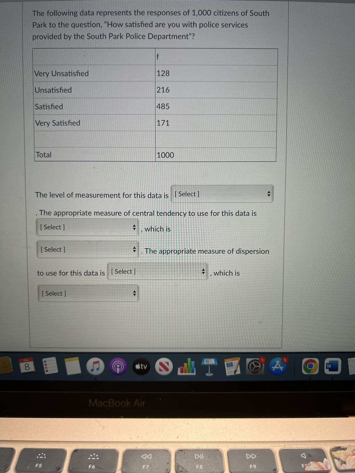 JUL
8
The following data represents the responses of 1,000 citizens of South
Park to the question, "How satisfied are you with police services
provided by the South Park Police Department"?
Very Unsatisfied
Unsatisfied
Satisfied
Very Satisfied
Total
[ Select]
to use for this data is [Select]
[Select]
The level of measurement for this data is [Select]
. The appropriate measure of central tendency to use for this data is
[Select]
, which is
F5
C
F6
tv
MacBook Air
f
128
F7
216
485
171
. The appropriate measure of dispersion
1000
2
dh
DIL
F8
, which is
PACES
F9
5
A
F10
W
