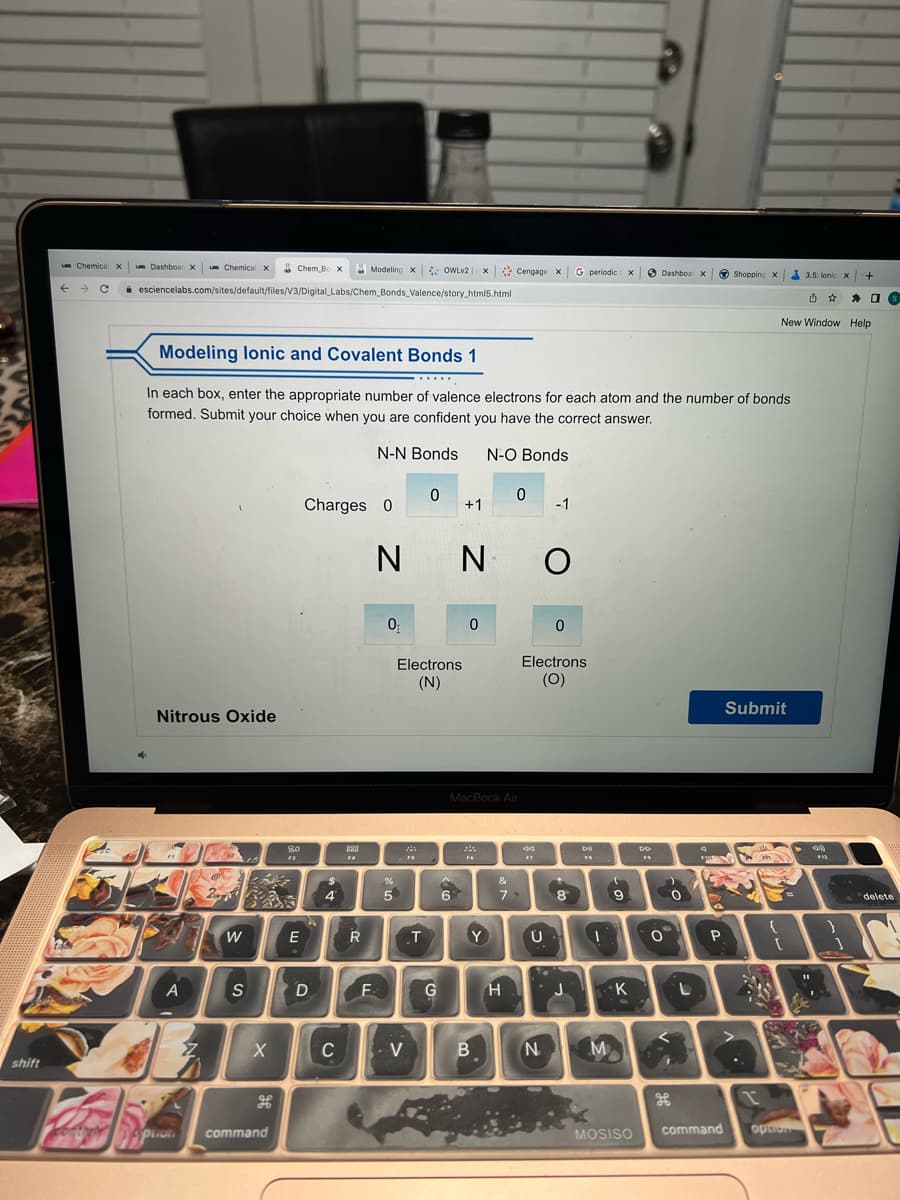 shift
um Chemical X um Dashboar X um Chemical x Chem Bo X Modeling X OWLV2 x Cengage x G periodic x
← → C esciencelabs.com/sites/default/files/V3/Digital Labs/Chem_Bonds_Valence/story_html5.html
Modeling lonic and Covalent Bonds 1
Nitrous Oxide
A
In each box, enter the appropriate number of valence electrons for each atom and the number of bonds
formed. Submit your choice when you are confident you have the correct answer.
N-N Bonds N-O Bonds
the option
W
S
X
command
80
F3
E
Charges 0
D
4
C
888
FA
R
F
N
0₁
%
5
*****
V
Electrons
(N)
24
FS
0
T
G
+1
^
6
0
Ν Ο
O
MacBook Air
Y
0
B
&
79
H
44
F7
-1
Electrons
(O)
Ü
N
0
+
8
J
DII
FA
I
M
(
9
K
MOSISO
Dashboar X Shopping x
DD
0
0
L
A
P
command
Submit
.
d
1
M
New Window Help
{
[
3.5: lonic x +
option
➤30
$42
1
S
delete