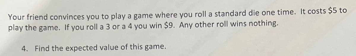 Your friend convinces you to play a game where you roll a standard die one time. It costs $5 to
play the game. If you roll a 3 or a 4 you win $9. Any other roll wins nothing.
4. Find the expected value of this game.
