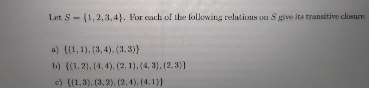 Let S = {1,2, 3, 4}. For each of the following relations on S give its transitive closure.
%3D
a) {(1,1), (3, 4), (3, 3)}
b) {(1,2), (4, 4), (2, 1), (4, 3), (2, 3)}
c) {(1,3), (3,2), (2, 4), (4, 1)}
