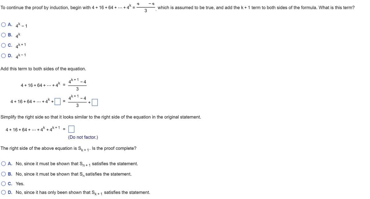 4
To continue the proof by induction, begin with 4 + 16 + 64 + ... + 4^ =
OA. 4-1
OB. 4k
C. +1
4k+
OD. 4k-1
Add this term to both sides of the equation.
4 + 16 +64 + ... +
+4k
4 + 16 +64 + +
+
4 + 16 +64 +...+ 4 + 4
=
k+1
=
4
4
k + 1
3
k+1
3
-4
- 4
+
3
Simplify the right side so that it looks similar to the right side of the equation in the original statement.
(Do not factor.)
The right side of the above equation is Sk+ 1. Is the proof complete?
- 4
which is assumed to be true, and add the k + 1 term to both sides of the formula. What is this term?
O A. No, since it must be shown that S₁ + 1 satisfies the statement.
B. No, since it must be shown that S₁ satisfies the statement.
C. Yes.
D. No, since it has only been shown that Sk + 1 satisfies the statement.