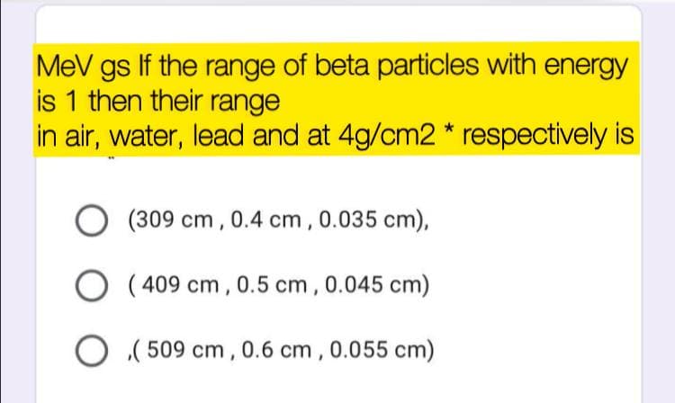 MeV gs If the range of beta particles with energy
is 1 then their range
in air, water, lead and at 4g/cm2* respectively is
(309 cm , 0.4 cm , 0.035 cm),
O
( 409 cm, 0.5 cm, 0.045 cm)
O ( 509 cm, 0.6 cm , 0.055 cm)
