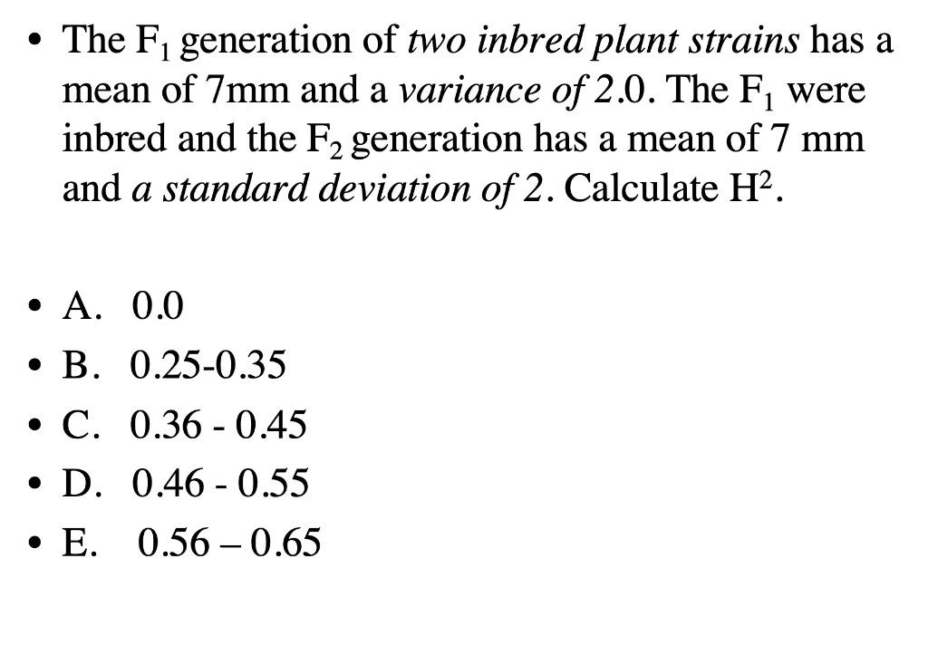 • The F, generation of two inbred plant strains has a
mean of 7mm and a variance of 2.0. The F, were
inbred and the F, generation has a mean of 7 mm
and a standard deviation of 2. Calculate H?.
1
. А. 0.0
. В. 0.25-0.35
• C. 0.36 - 0.45
• D. 0.46 - 0.55
• E. 0.56 –0.65
