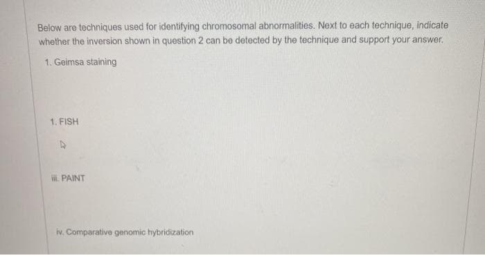 Below are techniques used for identifying chromosomal abnormalities. Next to each technique, indicate
whether the inversion shown in question 2 can be detected by the technique and support your answer,
1. Geimsa staining
1. FISH
ii. PAINT
iv. Comparative genomic hybridization
