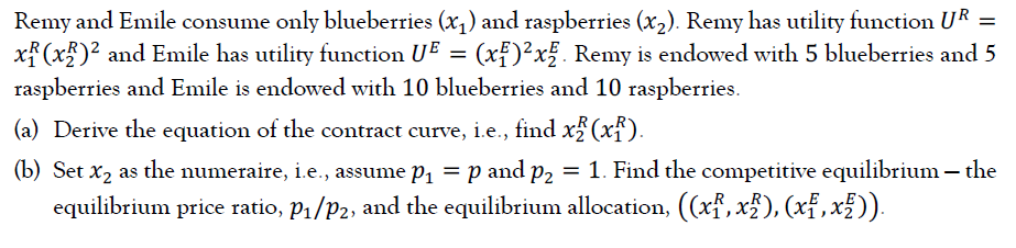 Remy and Emile consume only blueberries (x,) and raspberries (x,). Remy has utility function UR =
x (x5)² and Emile has utility function UE = (xf)²x. Remy is endowed with 5 blueberries and 5
raspberries and Emile is endowed with 10 blueberries and 10 raspberries.
(a) Derive the equation of the contract curve, i.e., find x%(xf).
(b) Set x2 as the numeraire, i.e., assume p, = p and p2 = 1. Find the competitive equilibrium – the
equilibrium price ratio, P1/P2, and the equilibrium allocation, ((xf, x5), (xf,x£ )).

