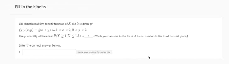 Fill in the blanks
The joint probability density function of X and Yir given by
fx.x(z.w) = }(z + y) tor 0 <z< 2,0 < y < 2.
The probability of the event P(Y 2 1X < L5) is_ 1
(Write your answer in the form of O rounded to the third decimal place)
Enter the correct answer below.
Pesse eeranumber tornabo
