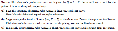 Saxxon Fifth Avenue's production function is given by Q = L+ K. Let w = 1 and r = 2 be the
prices of labor and capital, respectively.
(a) Find the equation of Saxxon Fifth Avenue's longrun total cost curve.
Hint: Note that labor and eapital are perfect substitutes.
(b) Suppose capital is fized at 5 units (i.e., K = 5) in the short run. Derive the equation for Sazzon
Fifth Avenue's shortrun total cost curve. For simplicity, assume the fxed cost is sunk.
(c) In a graph, draw Saxon Fifth Avenue's short-run total cost curve and longrun total cost curve.
