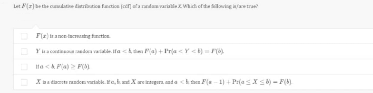 Let F(z) be the cumulative distribution function (cdf) of a random variable X. Which of the following is/are true?
O F(x) is a non-increasing function.
O Y is a continuous random variable. Ifa < b, then F(a) + Pr(a <Y <b) = F(b).
Ifa < b, F(a) > F(6).
X is a discrete random variable. If a, b, and X are integers, and a < b, then F(a – 1) + Pr(a < X sb) = F(b).
