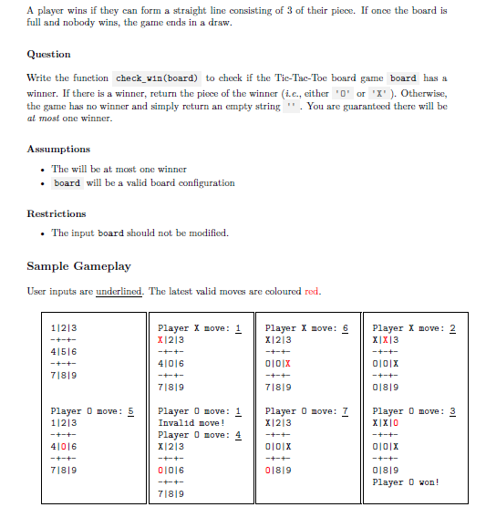 A player wins if they can form a straight line consisting of 3 of their piece. If once the board is
full and nobody wins, the game ends in a draw.
Question
Write the function check_vin(board) to check if the Tic-Tac-Toe board game board has a
winner. If there is a winner, return the piece of the winner (i.e., either '0' or 'X' ). Otherwise,
the game has no winner and simply return an empty string ". You are guaranteed there will be
at most one winner.
Assumptions
• The will be at most one winner
• board will be a valid board configuration
Restrictions
• The input board should not be modified.
Sample Gameplay
User inputs are underlined. The latest valid moves are coloured red.
1|2|3
Player X move: 1
X|2|3
Player X move: 6
Player X move: 2
X|X|3
-+-+-
X|2|3
4|5|6
-+-+-
-+-+
-+-+-
-+-+-
4|016
0101X
7|8|9
-++-
-+-+-
-+-+-
7|8|9
7|8|9
018|9
Player 0 move: 5
1|213
Player 0 move: 1
Invalid move!
Player 0 move: 7
X|2|3
Player 0 move:
X|X|0
Player 0 move: 4
-+-+-
-+-+
-+-+-
4|016
X|2|3
-+-+-
-+++-
-+-+-
ーキーキー
7|8|9
01016
018|9
018|9
ーキーキー
Player O won!
7|8|9
