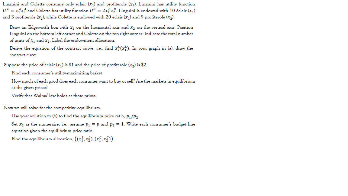 Linguini and Colette consume only éclair (x,) and profiterole (x2). Linguini has utility function
U4 = xfxf and Colette has utility function UB = 2xfx% . Linguini is endowed with 10 éclair (x,)
and 3 profiterole (x,), while Colette is endowed with 20 éclair (x,) and 9 profiterole (x,).
Draw an Edgeworth box with x, on the horizontal axis and x2 on the vertical axis. Position
Linguini on the bottom left corner and Colette on the top right corner. Indicate the total number
of units of x, and x2. Label the endowment allocation.
Derive the equation of the contract curve, i.e., find x(x). In your graph in (a), draw the
contract curve.
Suppose the price of éclair (x,) is $1 and the price of profiterole (x2) is $2.
Find each consumer's utility-maximizing basket.
How much of each good does each consumer want to buy or sell? Are the markets in equilibrium
at the given prices?
Verify that Walras' law holds at these prices.
Now we will solve for the competitive equilibrium.
Use your solution to (b) to find the equilibrium price ratio, P1/P2.
Set x2 as the numeraire, i.e., assume Pi = p and P2 = 1. Write each consumer's budget line
equation given the equilibrium price ratio.
Find the equilibrium allocation, ((xf, x±), (xf, x£)).
