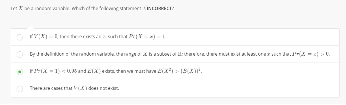 Let X be a random variable. Which of the following statement is INCORRECT?
If V (X) = 0, then there exists an x, such that Pr(X = x) = 1.
By the definition of the random variable, the range of X is a subset of R; therefore, there must exist at least one x such that Pr(X = x) > 0.
If Pr(X = 1) < 0.95 and E(X) exists, then we must have E(X²) > (E(X))².
There are cases that V(X) does not exist.
