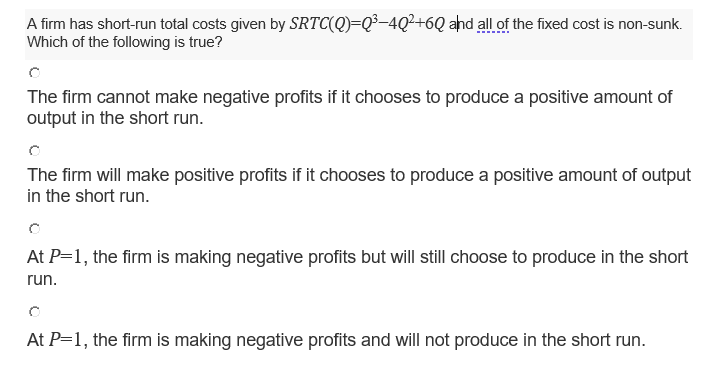 A firm has short-run total costs given by SRTC(Q)=Q³-4Q²+6Q ahd all of the fixed cost is non-sunk.
Which of the following is true?
The firm cannot make negative profits if it chooses to produce a positive amount of
output in the short run.
The firm will make positive profits if it chooses to produce a positive amount of output
in the short run.
At P=1, the firm is making negative profits but will still choose to produce in the short
run.
At P=1, the firm is making negative profits and will not produce in the short run.
