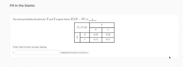 Fill in the blanks
The joint probablity function for X and Y is given below. E(2X + 3Y) is__ 1
0.35
0.25
0.23
0.17
Enter the correct answer below.
Piee enumter
