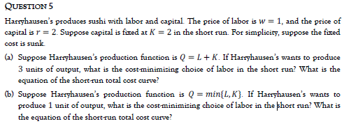 QUESTION 5
Harryhausen's produces sushi with labor and capital. The price of labor is w = 1, and the price of
capital is r = 2. Suppose capital is fixed at K = 2 in the short run. For simplicity, suppose the fixed
cost is sunk
(2) Suppose Harryhausen's production function is Q = L+ K. If Harryhausen's wants to produce
3 units of output, what is the costminimicing choice of labor in the short run? What is the
equation of the short-run total cost curve?
(b) Suppose Harryhausen's production function is Q = min{L, K}. If Harryhausen's wants to
produce 1 unit of output, what is the costminimising choice of labor in the khort run? What is
the equation of the short-run total cost curve?
