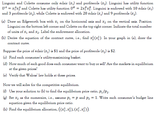 Linguini and Colette consume only éclair (x1) and profiterole (x2). Linguini has utility function
U4 = xfx$ and Colette has utility function UB = 2xfx?. Linguini is endowed with 10 éclair (x1)
and 3 profiterole (x2), while Colette is endowed with 20 éclair (x,) and 9 profiterole (x,).
(a) Draw an Edgeworth box with x1 on the horizontal axis and x2 on the vertical axis. Position
Linguini on the bottom left corner and Colette on the top right corner. Indicate the total number
of units of x1 and x2. Label the endowment allocation.
(b) Derive the equation of the contract curve, i.e., find x (xf). In your graph in (a), draw the
contract curve.
Suppose the price of éclair (x,) is $1 and the price of profiterole (x,) is $2.
(e) Find each consumer's utility-maximizing basket.
(d) How much of each good does each consumer want to buy or sell? Are the markets in equilibrium
at the given prices?
(e) Verify that Walras' law holds at these prices.
Now we will solve for the competitive equilibrium.
(f) Use your solution to (b) to find the equilibrium price ratio, P1/P2.
e) Set x2 as the numeraire, i.e., assume P1 = p and p2 = 1. Write each consumer's budget line
equation given the equilibrium price ratio.
(h) Find the equilibrium allocation, (xf,x±), (xf,x£)).
