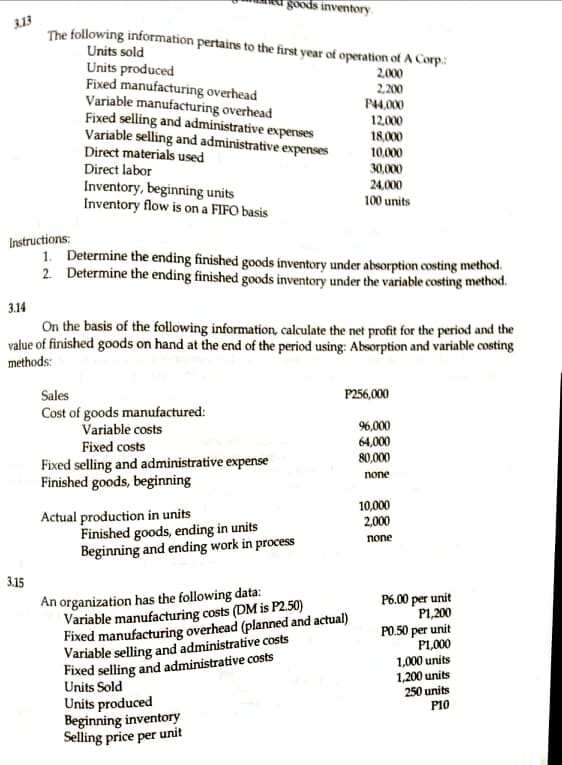 goods inventory.
3.13
The following information pertains to the first year of operation of A Corp:
Units sold
Units produced
Fixed manufacturing overhead
Variable manufacturing overhead
Fixed selling and administrative expenses
Variable selling and administrative expenses
Direct materials used
2,000
2.200
P4,000
12,000
18,000
10.000
Direct labor
Inventory, beginning units
Inventory flow is on a FIFO basis
30,000
24,000
100 units
Instructions:
1. Determine the ending finished goods inventory under absorption costing method.
2 Determine the ending finished goods inventory under the variable costing method.
3.14
On the basis of the following information, calculate the net profit for the period and the
value of finished goods on hand at the end of the period using: Absorption and variable costing
methods:
Sales
P256,000
Cost of goods manufactured:
Variable costs
96,000
64,000
80,000
Fixed costs
Fixed selling and administrative expense
Finished goods, beginning
none
10,000
2,000
Actual production in units
Finished goods, ending in units
Beginning and ending work in process
none
3.15
An organization has the following data:
Variable manufacturing costs (DM is P2.50)
Fixed manufacturing overhead (planned and actual)
Variable selling and administrative costs
Fixed selling and administrative costs
P6.00 per unit
P1,200
PO.50 per unit
P1,000
1,000 units
1,200 units
250 units
P10
Units Sold
Units produced
Beginning inventory
Selling price per unit
