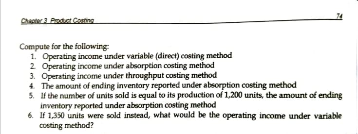 74
Chapter 3 Product Costing
Compute for the following:
1. Operating income under variable (direct) costing method
2. Operating income under absorption costing method
3. Operating income under throughput costing method
4. The amount of ending inventory reported under absorption costing method
5. If the number of units sold is equal to its production of 1,200 units, the amount of ending
inventory reported under absorption costing method
6. If 1,350 units were sold instead, what would be the operating income under variable
costing method?
