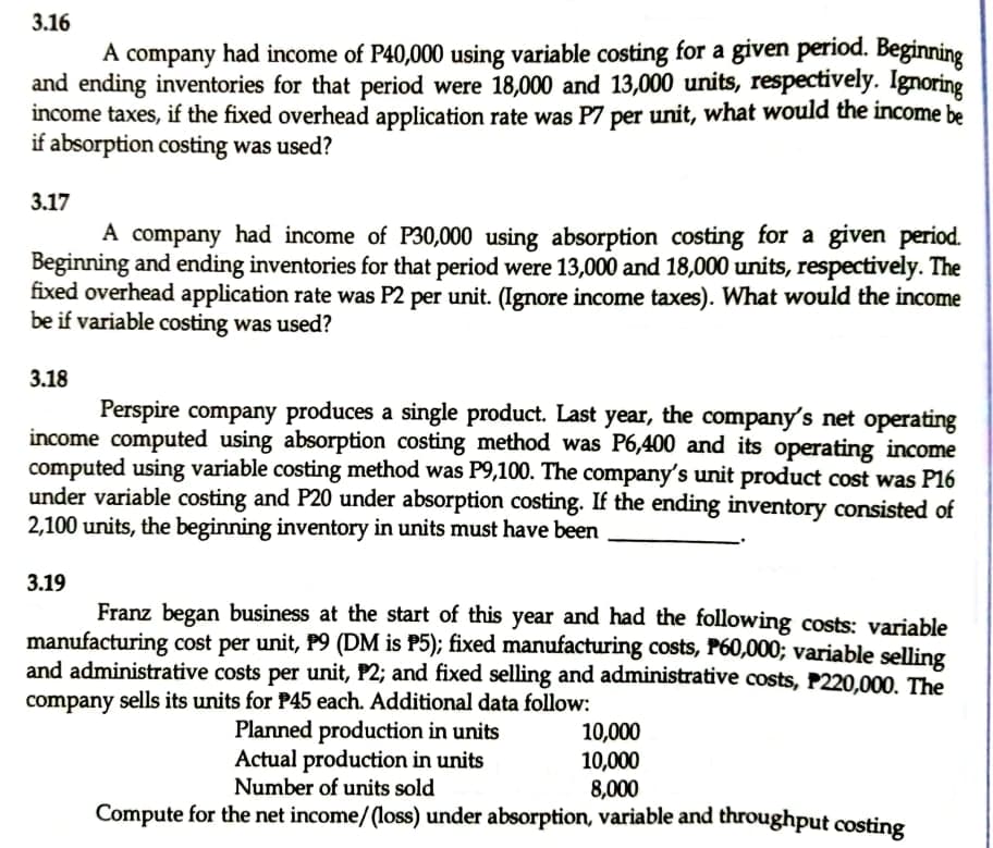 3.16
A company had income of P40,000 using variable costing for a given period. Beginning
and ending inventories for that period were 18,000 and 13,000 units, respectively. Ignoring
income taxes, if the fixed overhead application rate was P7 per unit, what would the income be
if absorption costing was used?
3.17
A company had income of P30,000 using absorption costing for a given period.
Beginning and ending inventories for that period were 13,000 and 18,000 units, respectively. The
fixed overhead application rate was P2 per unit. (Ignore income taxes). What would the income
be if variable costing was used?
3.18
Perspire company produces a single product. Last year, the company's net operating
income computed using absorption costing method was P6,400 and its operating income
computed using variable costing method was P9,100. The company's unit product cost was P16
under variable costing and P20 under absorption costing. If the ending inventory consisted of
2,100 units, the beginning inventory in units must have been
3.19
Franz began business at the start of this year and had the following costs: variable
manufacturing cost per unit, P9 (DM is P5); fixed manufacturing costs, P60,000; variable selling
and administrative costs per unit, P2; and fixed selling and administrative costs, P220,000. The
company sells its units for P45 each. Additional data follow:
Planned production in units
Actual production in units
Number of units sold
10,000
10,000
8,000
Compute for the net income/(loss) under absorption, variable and throughput costing
