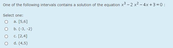 One of the following intervals contains a solution of the equation x³ – 2 x2 – 4x + 3 = 0 :
Select one:
a. [5,6]
b. (-3, -2)
c. [2,4]
d. (4,5)
