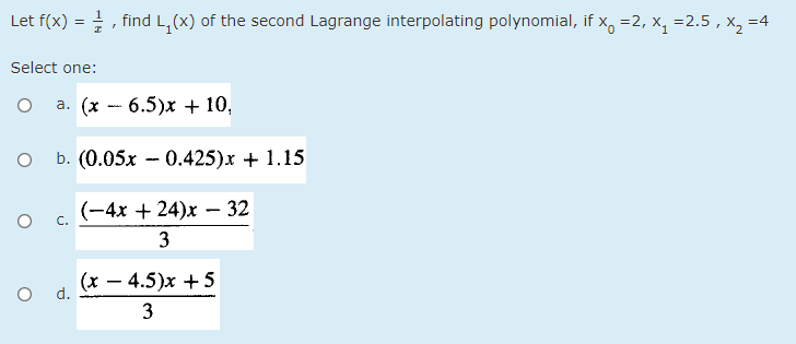 Let f(x) = , find L, (x) of the second Lagrange interpolating polynomial, if x, =2, x, =2.5,
X2 =4
Select one:
a. (x - 6.5)x + 10,
b. (0.05x - 0.425)x + 1.15
(-4x + 24)x – 32
3
(x – 4.5)x + 5
O d.
3
