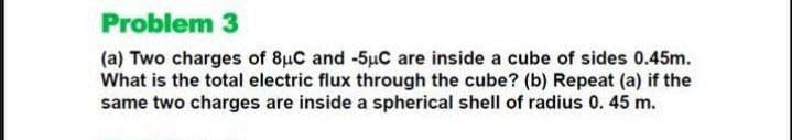 Problem 3
(a) Two charges of 8uC and -5uC are inside a cube of sides 0.45m.
What is the total electric flux through the cube? (b) Repeat (a) if the
same two charges are inside a spherical shell of radius 0. 45 m.
