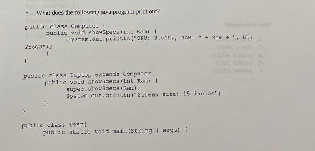 5. What does the following java program print out?
public class Computer {
256GB");
}
}
public void showSpecs (int Ram) {
System.out.println("CPU:
}
public class Laptop extends Computer (
public void showSpecs (int Ram) {
super.showSpecs (Ram) ;
3.0GHz, RAM: " + Ram + ", HD:
System.out.println("Screen size: 15 inches");
public class Test{
public static void main(String[] args) {
F
9