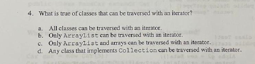 4. What is true of classes that can be traversed with an iterator?
a. All classes can be traversed with an iterator.
b. Only ArrayList can be traversed with an iterator.
156DT cesto
c. Only ArrayList and arrays can be traversed with an iterator.
d. Any class that implements Collection can be traversed with an iterator.
Lp edgia
Beyp