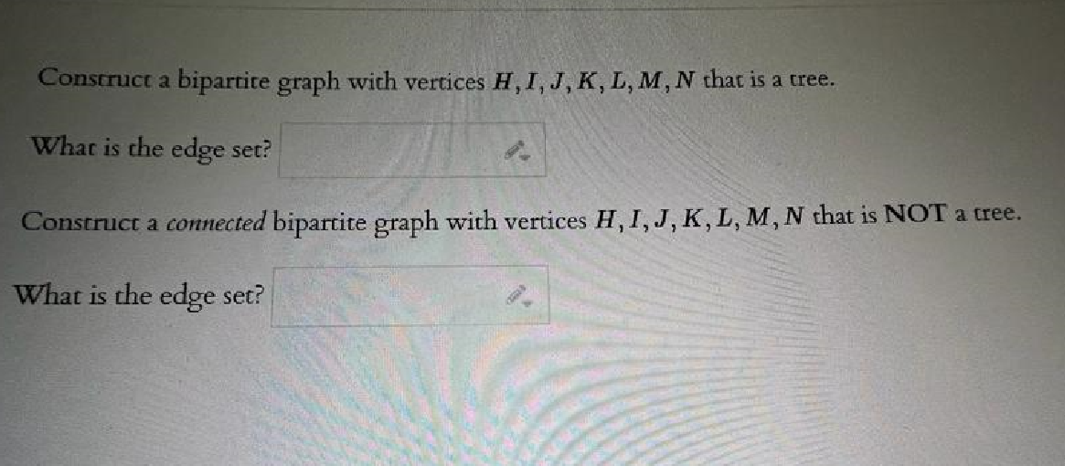 Construct a bipartite graph with vertices H, I, J, K, L, M, N that is a tree.
What is the edge set?
Cat
Construct a connected bipartite graph with vertices H, I, J, K, L, M, N that is NOT a tree.
What is the edge set?