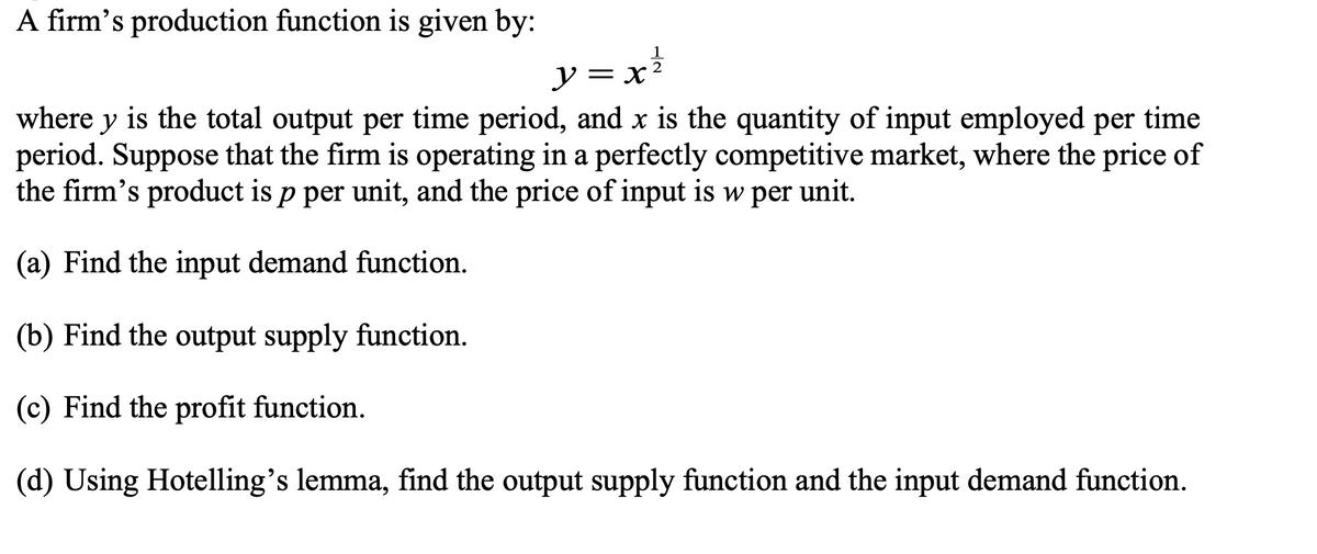 A firm's production function is given by:
ソ=x
where y is the total output per time period, and x is the quantity of input employed per time
period. Suppose that the firm is operating in a perfectly competitive market, where the price of
the firm's product is p per unit, and the price of input is w per unit.
(a) Find the input demand function.
(b) Find the output supply function.
(c) Find the profit function.
(d) Using Hotelling's lemma, find the output supply function and the input demand function.
