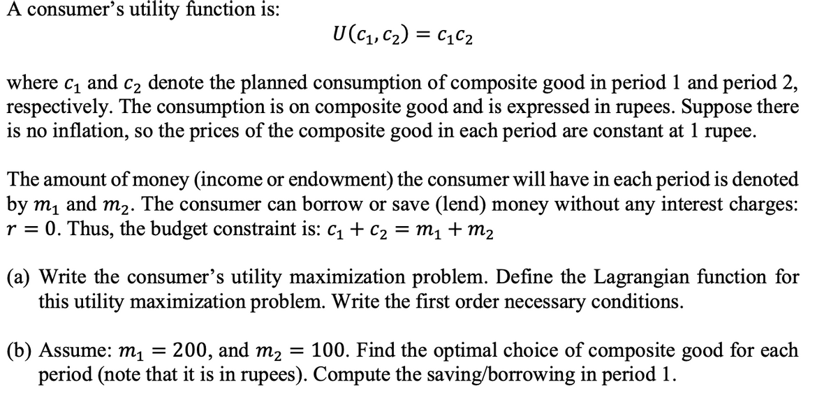 A consumer's utility function is:
U(c1, C2) = C1C2
where c, and c2 denote the planned consumption of composite good in period 1 and period 2,
respectively. The consumption is on composite good and is expressed in rupees. Suppose there
is no inflation, so the prices of the composite good in each period are constant at 1 rupee.
The amount of money (income or endowment) the consumer will have in each period is denoted
by m, and m2. The consumer can borrow or save (lend) money without any interest charges:
r = 0. Thus, the budget constraint is: c1 + c2 = m1 + m2
(a) Write the consumer's utility maximization
this utility maximization problem. Write the first order necessary conditions.
oblem. Define the Lagrangian function for
200, and m2 = 100. Find the optimal choice of composite good for each
(b) Assume: mı
period (note that it is in rupees). Compute the saving/borrowing in period 1.
