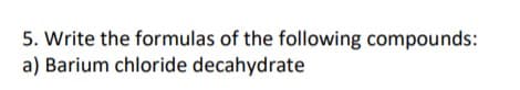 5. Write the formulas of the following compounds:
a) Barium chloride decahydrate
