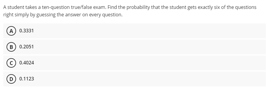 A student takes a ten-question true/false exam. Find the probability that the student gets exactly six of the questions
right simply by guessing the answer on every question.
A) 0.3331
(B) 0.2051
0.4024
D) 0.1123
