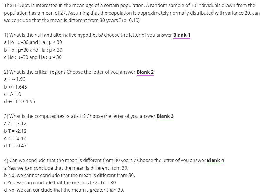 The IE Dept. is interested in the mean age of a certain population. A random sample of 10 individuals drawn from the
population has a mean of 27. Assuming that the population is approximately normally distributed with variance 20, can
we conclude that the mean is different from 30 years ? (a=0.10)
1) What is the null and alternative hypothesis? choose the letter of you answer Blank 1
a Ho : u=30 and Ha : µ< 30
b Ho : p=30 and Ha : µ> 30
c Ho: u=30 and Ha:u + 30
2) What is the critical region? Choose the letter of you answer Blank 2
a +/- 1.96
b +/- 1.645
C +/- 1.0
d +/- 1.33-1.96
3) What is the computed test statistic? Choose the letter of you answer Blank 3
aZ = -2.12
bT = -2.12
cZ = -0.47
dT = -0.47
4) Can we conclude that the mean is different from 30 years ? Choose the letter of you answer Blank 4
a Yes, we can conclude that the mean is different from 30.
b No, we cannot conclude that the mean is different from 30.
c Yes, we can conclude that the mean is less than 30.
d No, we can conclude that the mean is greater than 30.
