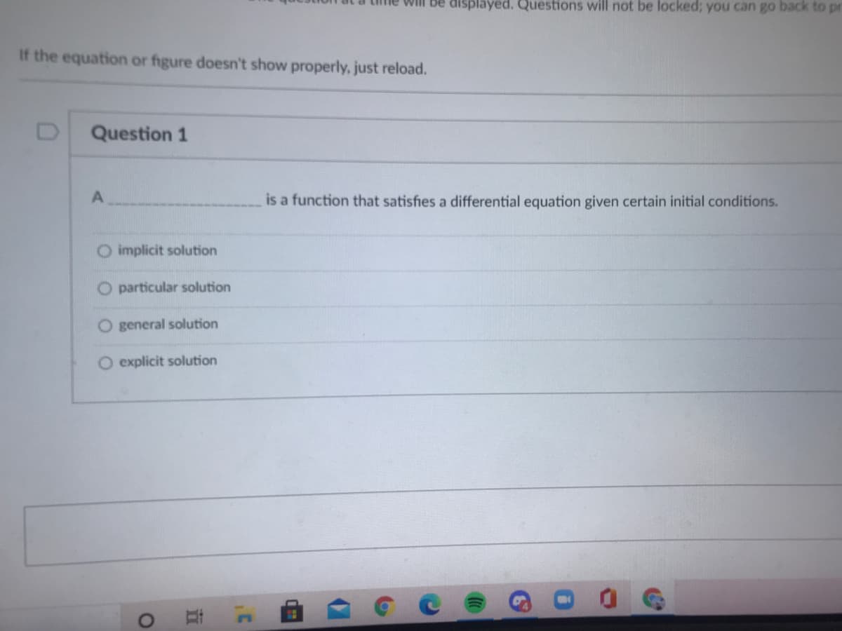 Will be displayed. Questions will not be locked; you can go back to pr
If the equation or figure doesn't show properly, just reload.
Question 1
is a function that satisfies a differential equation given certain initial conditions.
O implicit solution
O particular solution
O general solution
O explicit solution
