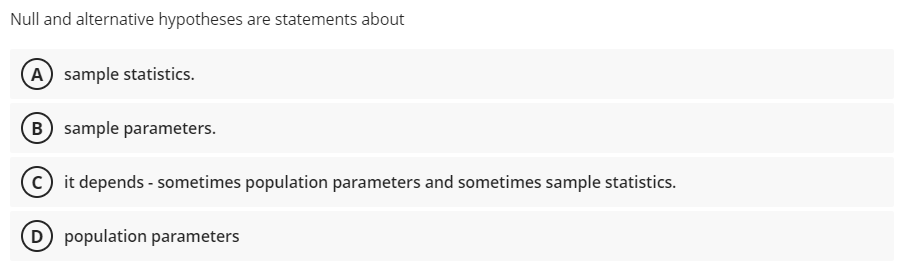 Null and alternative hypotheses are statements about
A sample statistics.
B) sample parameters.
c) it depends - sometimes population parameters and sometimes sample statistics.
D population parameters
