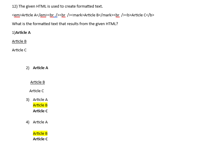 12) The given HTML is used to create formatted text.
<em>Article A</em><br /><br /><mark>Article B</mark><br /><b>Article C</b>
What is the formatted text that results from the given HTML?
1) Article A
Article B
Article C
2) Article A
Article B
Article C
3) Article A
Article B
Article C
4) Article A
Article B
Article C