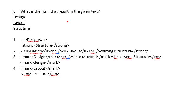 6) What is the html that result in the given text?
Design
Layout
Structure
1) <u>Desigb</u>
www
<strong>Structure</strong>
2) 2 <u>Desigb</u><br_ /><u>Layout</u><br /><strong>Structure</strong>
3) <mark>Design</mark><br_ /><mark>Layout</mark><br /><em>Structure</em>
<mark>design</mark>
4) <mark>Layout</mark>
<em>Structure</em>