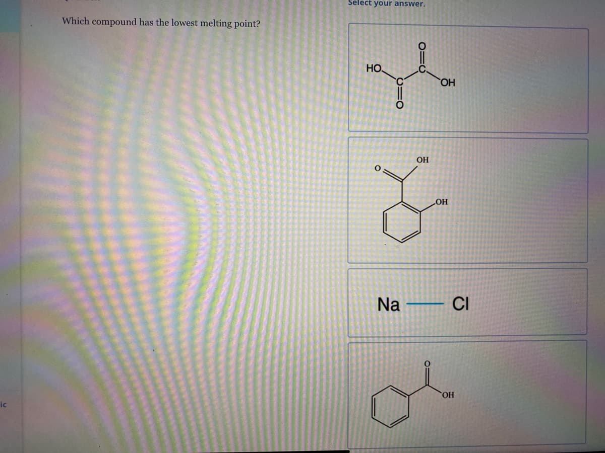 Select your answer.
Which compound has the lowest melting point?
HO
HO
OH
OH
Na – CI
HO.
ic
