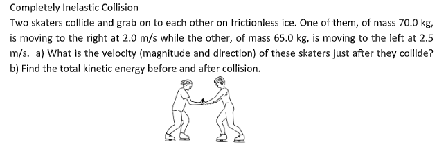 Completely Inelastic Collision
Two skaters collide and grab on to each other on frictionless ice. One of them, of mass 70.0 kg,
is moving to the right at 2.0 m/s while the other, of mass 65.0 kg, is moving to the left at 2.5
m/s. a) What is the velocity (magnitude and direction) of these skaters just after they collide?
b) Find the total kinetic energy before and after collision.
