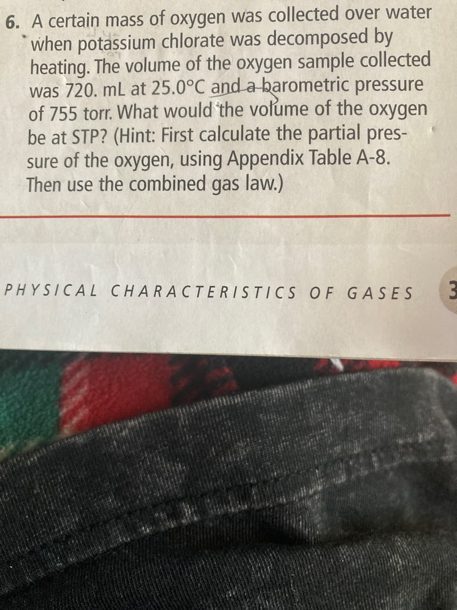 6. A certain mass of oxygen was collected over water
when potassium chlorate was decomposed by
heating. The volume of the oxygen sample collected
was 720. mL at 25.0°C and a barometric pressure
of 755 torr. What would the volume of the oxygen
be at STP? (Hint: First calculate the partial pres-
sure of the oxygen, using Appendix Table A-8.
Then use the combined gas law.)
PHYSICAL CHARACTERISTICS OF GASES 3