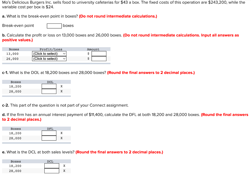 Mo's Delicious Burgers Inc. sells food to university cafeterias for $43 a box. The fixed costs of this operation are $243,200, while the
variable cost per box is $24.
a. What is the break-even point in boxes? (Do not round intermediate calculations.)
Break-even point
boxes
b. Calculate the profit or loss on 13,000 boxes and 26,000 boxes. (Do not round intermediate calculations. Input all answers as
positive values.)
Вохes
Profit/Loss
Amount
(Click to select)
|(Click to select)
13,000
26,000
c-1. What is the DOL at 18,200 boxes and 28,000 boxes? (Round the final answers to 2 decimal places.)
Воxes
DOL
18,200
28,000
X
c-2. This part of the question is not part of your Connect assignment.
d. If the firm has an annual interest payment of $11,400, calculate the DFL at both 18,200 and 28,000 boxes. (Round the final answers
to 2 decimal places.)
Воxes
DFL
18,200
28,000
X.
e. What is the DCL at both sales levels? (Round the final answers to 2 decimal places.)
Вохes
DCL
18,200
28,000
