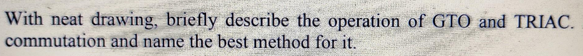 With neat drawing, briefly describe the operation of GTO and TRIAC.
commutation and name the best method for it.
