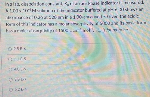 In a lab, dissociation constant, K, of an acid-base indicator is measured.
A 1.00 x 104 M solution of the indicator buffered at pH 6.00 shows an
absorbance of 0.26 at 520 nm in a 1.00-cm cuvette. Given the acidic
form of this indicator has a molar absorptivity of 5000 and its basic form
has a molar absorptivity of 1500 L cm1 mol1, Ka is found to be
O 2.5 E-6
O 1.1 E-5
O 4.0 E-9
O 3.8 E-7
O 6.2 E-4
