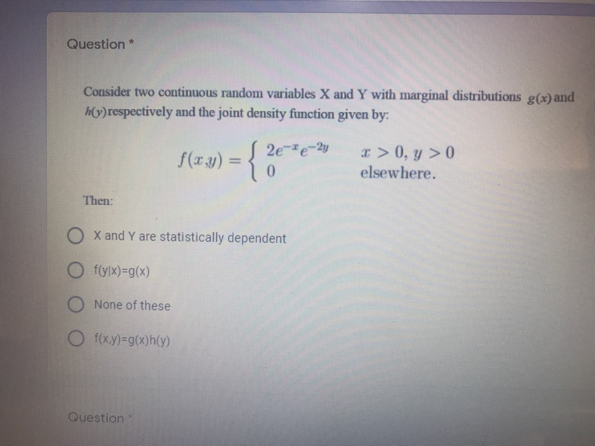 Question *
Consider two continuous random variables X and Y with marginal distributions g(x)and
h(y)respectively and the joint density function given by:
S 2e-e-2y
x> 0, y >0
elsewhere.
f(xy) =
Then
X and Y are statistically dependent
O f(ylx)=g(x)
None of these
O f(xy)-g(x)h(y)
Question
